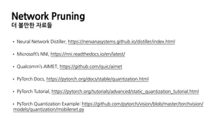 Network Pruning
더 볼만한 자료들
• Neural Network Distiller, https://nervanasystems.github.io/distiller/index.html
• Microsoft’s NNI, https://nni.readthedocs.io/en/latest/
• Qualcomm’s AIMET, https://github.com/quic/aimet
• PyTorch Docs, https://pytorch.org/docs/stable/quantization.html
• PyTorch Tutorial, https://pytorch.org/tutorials/advanced/static_quantization_tutorial.html
• PyTorch Quantization Example: https://github.com/pytorch/vision/blob/master/torchvision/
models/quantization/mobilenet.py
 