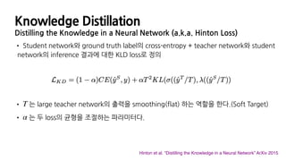 Knowledge Distillation
Distilling the Knowledge in a Neural Network (a.k.a. Hinton Loss)
• Student network와 ground truth label의 cross-entropy + teacher network와 student
network의 inference 결과에 대한 KLD loss로 정의
• 는 large teacher network의 출력을 smoothing(flat) 하는 역할을 한다.(Soft Target)
• 는 두 loss의 균형을 조절하는 파라미터다.
T
α
Hinton et al. “Distilling the Knowledge in a Neural Network” ArXiv 2015
 