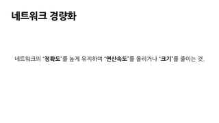 네트워크 경량화
네트워크의 “정확도”를 높게 유지하며 “연산속도”를 올리거나 “크기”를 줄이는 것.
 