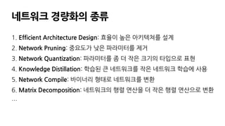 네트워크 경량화의 종류
1. Efficient Architecture Design: 효율이 높은 아키텍쳐를 설계
2. Network Pruning: 중요도가 낮은 파라미터를 제거
3. Network Quantization: 파라미터를 좀 더 작은 크기의 타입으로 표현
4. Knowledge Distillation: 학습된 큰 네트워크를 작은 네트워크 학습에 사용
5. Network Compile: 바이너리 형태로 네트워크를 변환
6. Matrix Decomposition: 네트워크의 행렬 연산을 더 작은 행렬 연산으로 변환
…
 