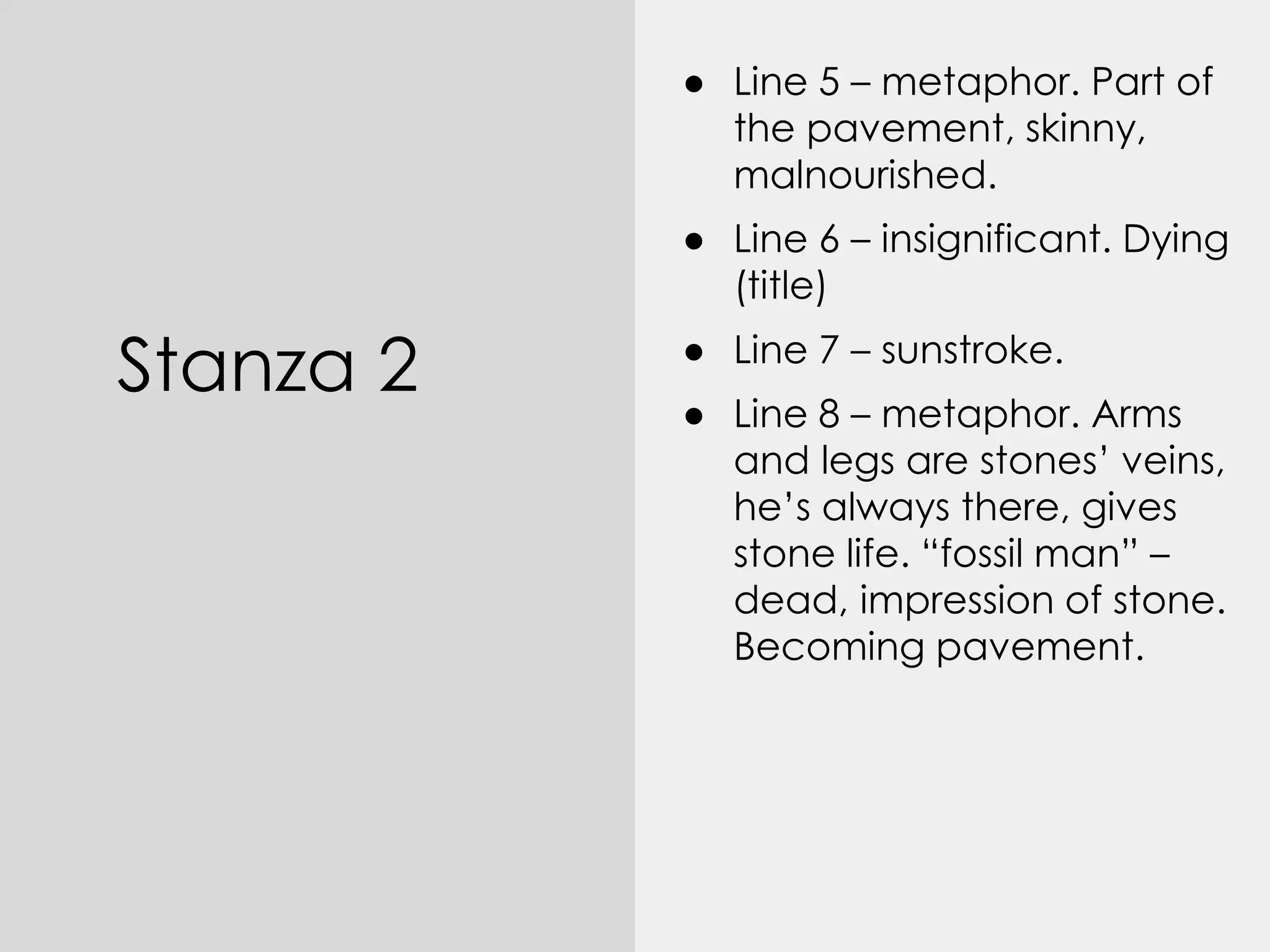 Stanza 2
● Line 5 – metaphor. Part of
the pavement, skinny,
malnourished.
● Line 6 – insignificant. Dying
(title)
● Line 7 – sunstroke.
● Line 8 – metaphor. Arms
and legs are stones’ veins,
he’s always there, gives
stone life. “fossil man” –
dead, impression of stone.
Becoming pavement.
 