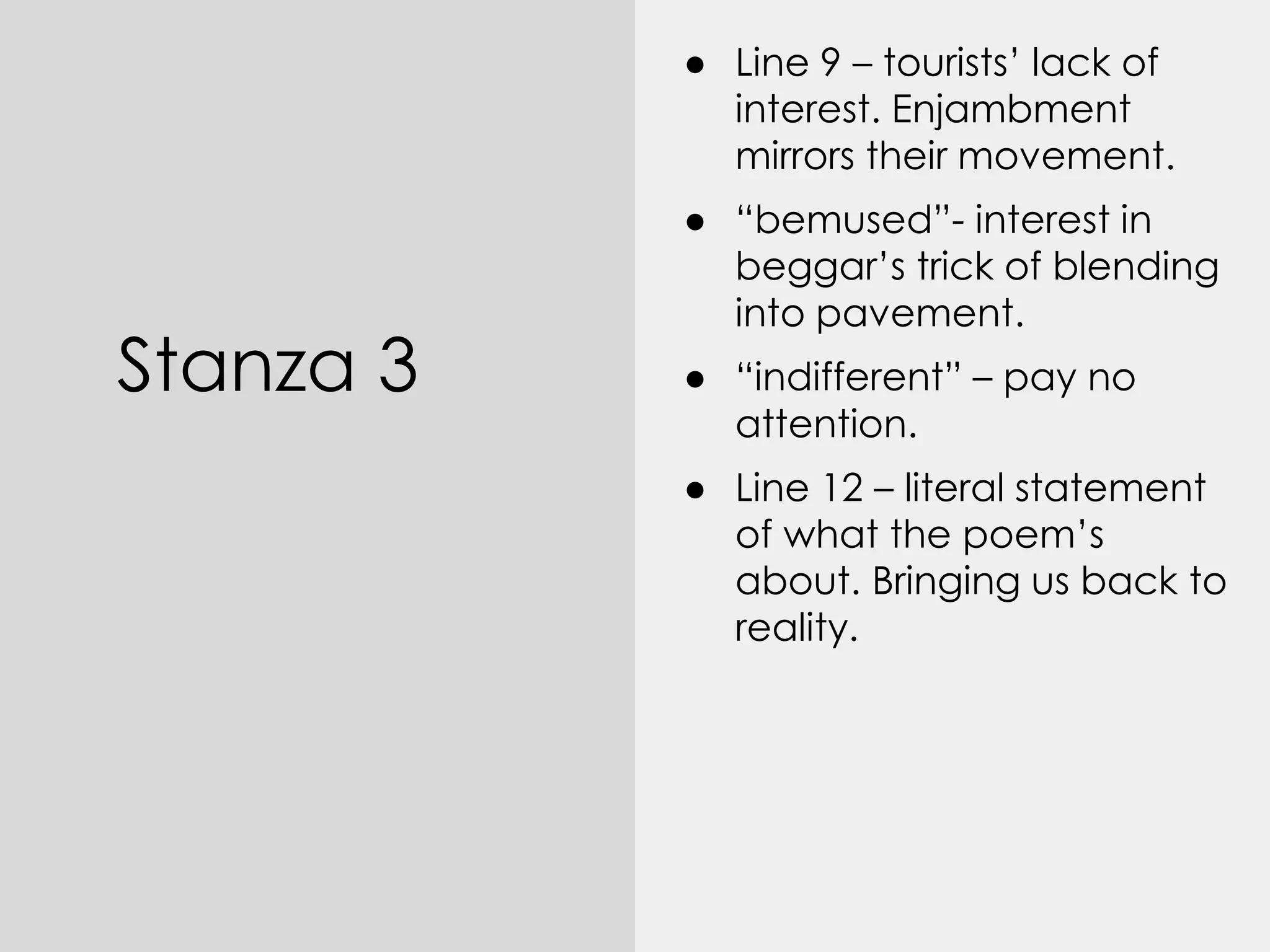 Stanza 3
● Line 9 – tourists’ lack of
interest. Enjambment
mirrors their movement.
● “bemused”- interest in
beggar’s trick of blending
into pavement.
● “indifferent” – pay no
attention.
● Line 12 – literal statement
of what the poem’s
about. Bringing us back to
reality.
 