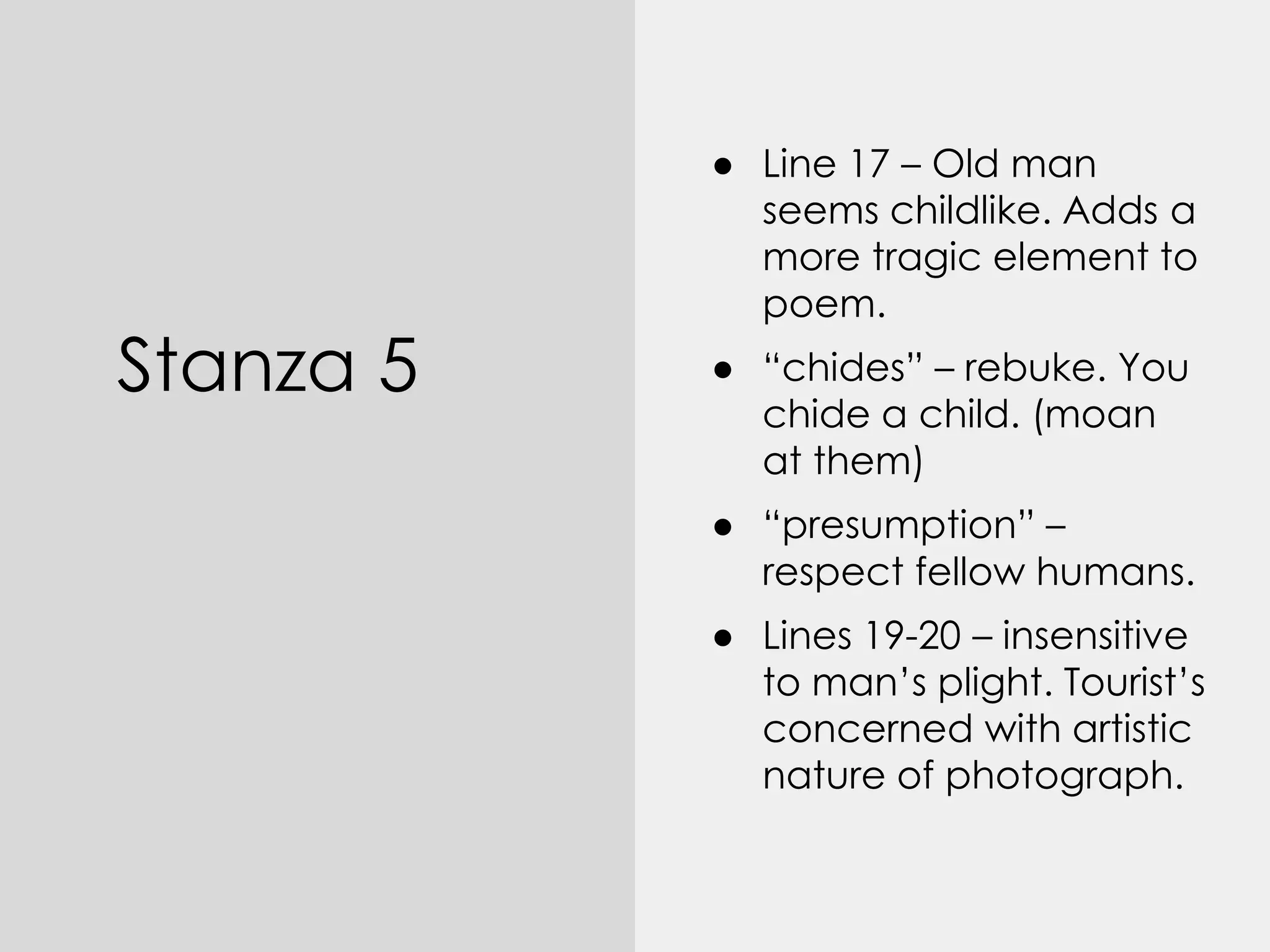 Stanza 5
● Line 17 – Old man
seems childlike. Adds a
more tragic element to
poem.
● “chides” – rebuke. You
chide a child. (moan
at them)
● “presumption” –
respect fellow humans.
● Lines 19-20 – insensitive
to man’s plight. Tourist’s
concerned with artistic
nature of photograph.
 