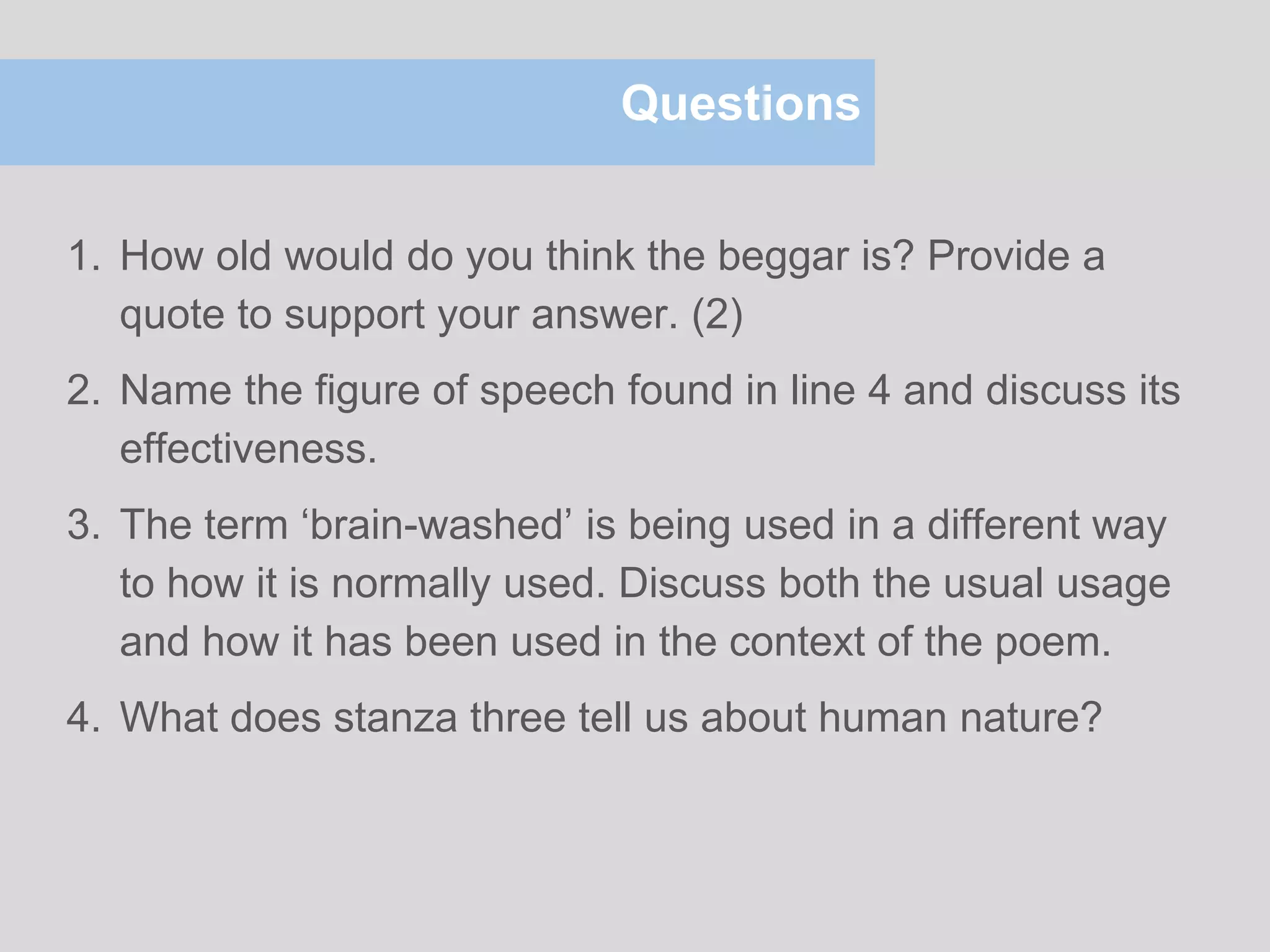 Questions
1. How old would do you think the beggar is? Provide a
quote to support your answer. (2)
2. Name the figure of speech found in line 4 and discuss its
effectiveness.
3. The term ‘brain-washed’ is being used in a different way
to how it is normally used. Discuss both the usual usage
and how it has been used in the context of the poem.
4. What does stanza three tell us about human nature?
 