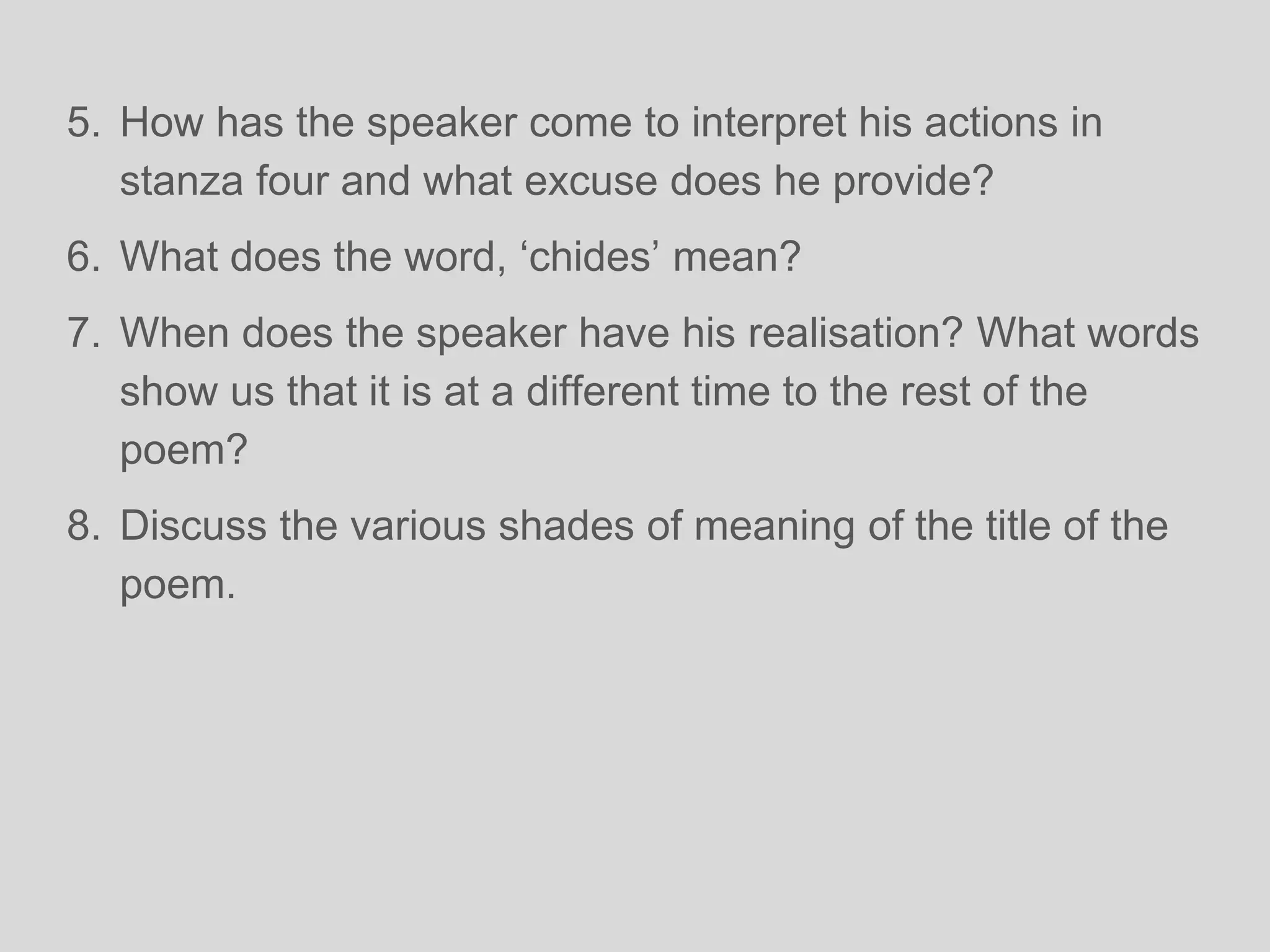 5. How has the speaker come to interpret his actions in
stanza four and what excuse does he provide?
6. What does the word, ‘chides’ mean?
7. When does the speaker have his realisation? What words
show us that it is at a different time to the rest of the
poem?
8. Discuss the various shades of meaning of the title of the
poem.
 