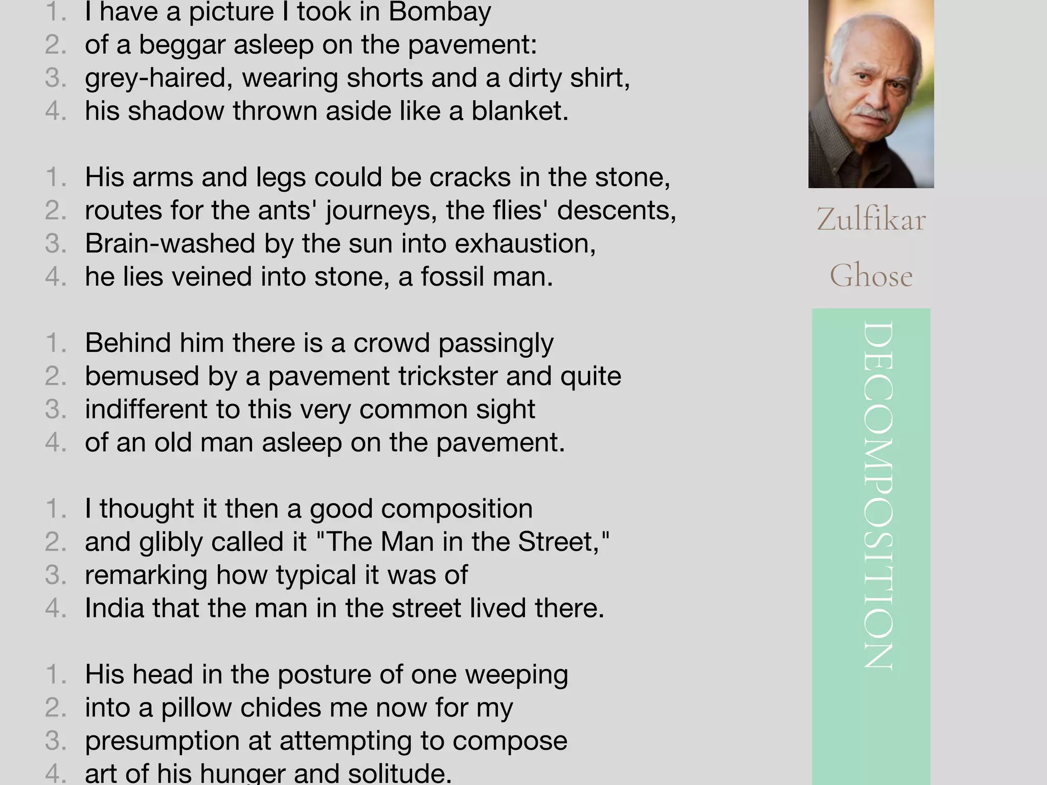 1. I have a picture I took in Bombay
2. of a beggar asleep on the pavement:
3. grey-haired, wearing shorts and a dirty shirt,
4. his shadow thrown aside like a blanket.
1. His arms and legs could be cracks in the stone,
2. routes for the ants' journeys, the flies' descents,
3. Brain-washed by the sun into exhaustion,
4. he lies veined into stone, a fossil man.
1. Behind him there is a crowd passingly
2. bemused by a pavement trickster and quite
3. indifferent to this very common sight
4. of an old man asleep on the pavement.
1. I thought it then a good composition
2. and glibly called it "The Man in the Street,"
3. remarking how typical it was of
4. India that the man in the street lived there.
1. His head in the posture of one weeping
2. into a pillow chides me now for my
3. presumption at attempting to compose
4. art of his hunger and solitude.
DECOMPOSITION
Zulfikar
Ghose
 
