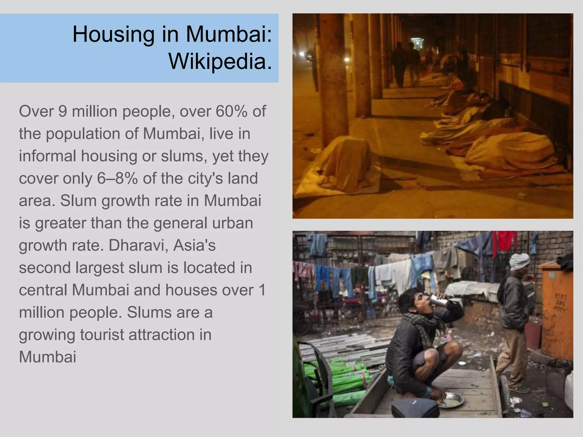 Housing in Mumbai:
Wikipedia.
Over 9 million people, over 60% of
the population of Mumbai, live in
informal housing or slums, yet they
cover only 6–8% of the city's land
area. Slum growth rate in Mumbai
is greater than the general urban
growth rate. Dharavi, Asia's
second largest slum is located in
central Mumbai and houses over 1
million people. Slums are a
growing tourist attraction in
Mumbai
 