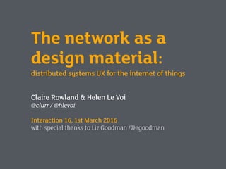 The network as a
design material:
distributed systems UX for the internet of things
Claire Rowland & Helen Le Voi
@clurr / @hlevoi
Interaction 16, 1st March 2016
with special thanks to Liz Goodman /@egoodman
 