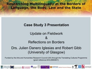 Researching Multilingually at the Borders of
Language, the Body, Law and the State
Funded by the Arts and Humanities Research Council (UK) through the Translating Cultures Programme
[grant reference AH/L006936/1]
Case Study 3 Presentation
Update on Fieldwork
&
Reflections on Borders
Drs. Julien Danero Iglesias and Robert Gibb
(University of Glasgow)
 