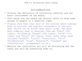 How to structure your essay
Introduction
- Discuss the definition of collective identity and the
basic involvement of the media.
- Talk about how the media can distort facts to show some
groups of people in a negative light.
- Figures show more than half of the stories about teenage
boys in national and regional newspapers in the past
year (4,374 out of 8,629) were about crime. The word
most commonly used to describe them was "yobs" (591
times), followed by "thugs" (254 times), "sick" (119
times) and "feral" (96 times). Other terms often used
included "hoodie", "louts", "heartless", "evil"
"frightening", "scum", "monsters", "inhuman" and
"threatening”. (independent.co.uk )
- Mention the institution you will be discussing and the
texts you will be connecting them to.
 