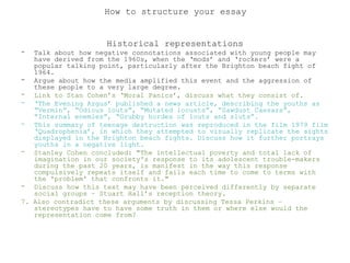 Historical representations
- Talk about how negative connotations associated with young people may
have derived from the 1960s, when the ‘mods’ and ‘rockers’ were a
popular talking point, particularly after the Brighton beach fight of
1964.
- Argue about how the media amplified this event and the aggression of
these people to a very large degree.
- Link to Stan Cohen’s ‘Moral Panics’, discuss what they consist of.
- ‘The Evening Argus’ published a news article, describing the youths as
“Vermin”, “Odious louts”, “Mutated locusts”, “Sawdust Caesars”,
“Internal enemies”, “Grubby hordes of louts and sluts”.
- This summary of teenage destruction was reproduced in the film 1979 film
‘Quadrophenia’, in which they attempted to visually replicate the sights
displayed in the Brighton beach fights. Discuss how it further portrays
youths in a negative light.
- Stanley Cohen concluded: "The intellectual poverty and total lack of
imagination in our society's response to its adolescent trouble-makers
during the past 20 years, is manifest in the way this response
compulsively repeats itself and fails each time to come to terms with
the 'problem' that confronts it."
- Discuss how this text may have been perceived differently by separate
social groups – Stuart Hall’s reception theory.
7. Also contradict these arguments by discussing Tessa Perkins –
stereotypes have to have some truth in them or where else would the
representation come from?
How to structure your essay
 