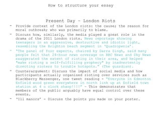 Present Day – London Riots
- Provide context of the London riots: the cause; the reason for
moral outbreak; who was primarily to blame.
- Discuss how, similarly, the media played a great role in the
drama of the 2011 London riots. News reportage showing
teenagers in an aggressive, destructive and idiotic light,
resembling the Brighton beach segment in ‘Quadropenia’.
- “The panel of four experts, chaired by Darra Singh, said many
people felt that 24-hour news coverage on BBC News and Sky News
exaggerated the extent of rioting in their area, and helped
"make rioting a self-fulfilling prophecy" by inadvertently
directing rioters to trouble hotspots.” (The guardian).
- Counterargument: Discuss the impact of social media and how
participants actually organised rioting over services such as
Blackberry Messenger, one tweet reading - “Everyone in Edmonton
Enfield wood green everywhere in north link up at Enfield town
station at 4 o clock sharp!!!!” – This demonstrates that
members of the public arguably have equal control over these
events.
- ‘Ill manors’ - Discuss the points you made on your poster.
How to structure your essay
 