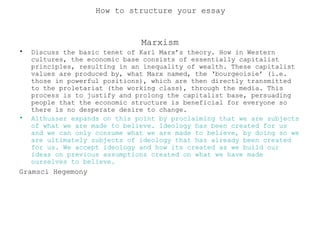 Marxism
• Discuss the basic tenet of Karl Marx’s theory. How in Western
cultures, the economic base consists of essentially capitalist
principles, resulting in an inequality of wealth. These capitalist
values are produced by, what Marx named, the ‘bourgeoisie’ (i.e.
those in powerful positions), which are then directly transmitted
to the proletariat (the working class), through the media. This
process is to justify and prolong the capitalist base, persuading
people that the economic structure is beneficial for everyone so
there is no desperate desire to change.
• Althusser expands on this point by proclaiming that we are subjects
of what we are made to believe. Ideology has been created for us
and we can only consume what we are made to believe, by doing so we
are ultimately subjects of ideology that has already been created
for us. We accept ideology and how its created as we build our
ideas on previous assumptions created on what we have made
ourselves to believe.
Gramsci Hegemony
How to structure your essay
 
