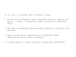It is vital to consider the following 4 areas:
• How do the contemporary media represent nations, regions and
ethnic / social / collective groups of people in different
ways?
• How does contemporary representation compare to previous time
periods?
• What are the social implications of different media
representations of groups of people?
• To what extent is human identity increasingly ‘mediated’?
 