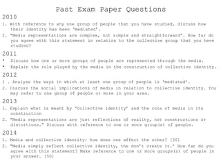 Past Exam Paper Questions
2010
1. With reference to any one group of people that you have studied, discuss how
their identity has been ‘mediated’.
2. “Media representations are complex, not simple and straightforward”. How far do
you agree with this statement in relation to the collective group that you have
studied?
2011
• Discuss how one or more groups of people are represented through the media.
• Explain the role played by the media in the construction of collective identity.
2012
1 . Analyse the ways in which at least one group of people is ‘mediated’.
2. Discuss the social implications of media in relation to collective identity. You
may refer to one group of people or more in your area.
2013
1. Explain what is meant by ‘collective identity’ and the role of media in its
construction
2. ”Media representations are just reflections of reality, not constructions or
distortions.” Discuss with reference to one or more group(s) of people.
2014
1. Media and collective identity: how does one affect the other? [50]
2. “Media simply reflect collective identity, the don’t create it.’ How far do you
agree with this statement? Make reference to one or more groups(s) of people in
your answer. [50]
 