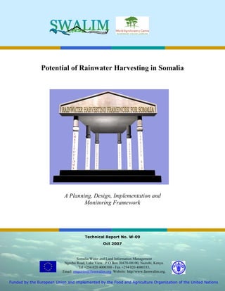 Potential of Rainwater Harvesting in Somalia




                            A Planning, Design, Implementation and
                                    Monitoring Framework




                                        Technical Report No. W-09
                                                    Oct 2007



                                    Somalia Water and Land Information Management
                            Ngecha Road, Lake View. P.O Box 30470-00100, Nairobi, Kenya.
                                     Tel +254 020 4000300 - Fax +254 020 4000333,
                           Email: enquiries@faoswalim.org Website: http//www.faoswalim.org.

Funded by the European Union and implemented by the Food and Agriculture Organization of the United Nations
 