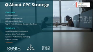 Overview
Founded in 2007
Google Premier Partner
400+ Active Retail Clients
Top 50 Fastest Growing Company San Diego
D E L I V E R I N G
L A S T I N G
R E S U L T S F O R O U R
C L I E N T S
Solutions
Retail-focused PPC & Shopping
Amazon Sales Acceleration
Facebook Performance Marketing
Creative Services
About CPC Strategy
 