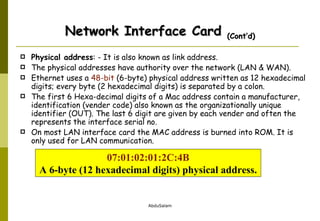Physical address : - It is also known as link address.  The physical addresses have authority over the network (LAN & WAN).  Ethernet uses a  48-bit  (6-byte) physical address written as 12 hexadecimal digits; every byte (2 hexadecimal digits) is separated by a colon. The first 6 Hexa-decimal digits of a Mac address contain a manufacturer, identification (vender code) also known as the organizationally unique identifier (OUT). The last 6 digit are given by each vender and often the represents the interface serial no. On most LAN interface card the MAC address is burned into ROM. It is only used for LAN communication. Network Interface Card  (Cont’d) 07:01:02:01:2C:4B A 6-byte (12 hexadecimal digits) physical address. 