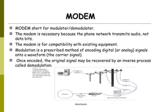 MODEM short for modulator/demodulator.  The modem is necessary because the phone network transmits audio, not data bits.  The modem is for compatibility with existing equipment.  Modulation is a prescribed method of encoding digital (or analog) signals onto a waveform (the carrier signal). Once encoded, the original signal may be recovered by an inverse process called demodulation. MODEM 