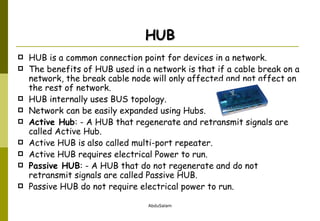 HUB HUB is a common connection point for devices in a network. The benefits of HUB used in a network is that if a cable break on a network, the break cable node will only affected and not affect on the rest of network. HUB internally uses BUS topology. Network can be easily expanded using Hubs. Active Hub : - A HUB that regenerate and retransmit signals are called Active Hub. Active HUB is also called multi-port repeater. Active HUB requires electrical Power to run. Passive HUB : - A HUB that do not regenerate and do not retransmit signals are called Passive HUB. Passive HUB do not require electrical power to run. 