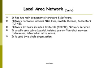 It has two main components Hardware & Software. Network hardware includes NIC, Hub, Switch, Medium, Connectors (RJ-45). Network software includes, Protocols (TCP/IP), Network services. It usually uses cable (coaxial, twisted pair or fiber) but may use radio waves, infrared or micro waves.  It is used by a single organization. Local Area Network  (Cont’d) 