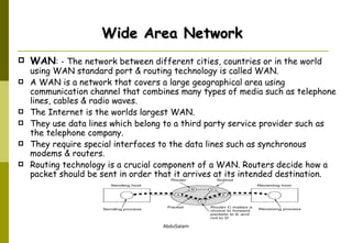 WAN : - The network between different cities, countries or in the world using WAN standard port & routing technology is called WAN.  A WAN is a network that covers a large geographical area using communication channel that combines many types of media such as telephone lines, cables & radio waves.  The Internet is the worlds largest WAN. They use data lines which belong to a third party service provider such as the telephone company.  They require special interfaces to the data lines such as synchronous modems & routers.  Routing technology is a crucial component of a WAN. Routers decide how a packet should be sent in order that it arrives at its intended destination. Wide Area Network 
