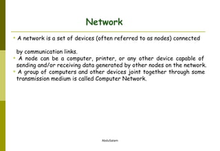 Network A network is a set of devices (often referred to as nodes) connected    by communication links.  A node can be a computer, printer, or any other device capable of    sending and/or receiving data generated by other nodes on the network. A group of computers and other devices joint together through some    transmission medium is called Computer Network. 