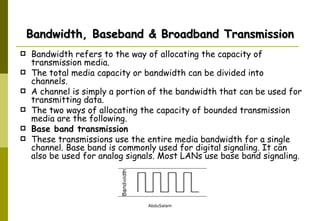 Bandwidth, Baseband & Broadband Transmission Bandwidth refers to the way of allocating the capacity of transmission media.  The total media capacity or bandwidth can be divided into channels.  A channel is simply a portion of the bandwidth that can be used for transmitting data. The two ways of allocating the capacity of bounded transmission media are the following. Base band transmission These transmissions use the entire media bandwidth for a single channel. Base band is commonly used for digital signaling. It can also be used for analog signals. Most LANs use base band signaling. 