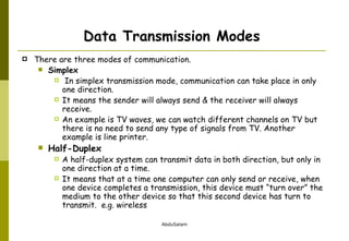 Data Transmission Modes There are three modes of communication. Simplex In simplex transmission mode, communication can take place in only one direction.  It means the sender will always send & the receiver will always receive.  An example is TV waves, we can watch different channels on TV but there is no need to send any type of signals from TV. Another example is line printer. Half-Duplex A half-duplex system can transmit data in both direction, but only in one direction at a time.  It means that at a time one computer can only send or receive, when one device completes a transmission, this device must “turn over” the medium to the other device so that this second device has turn to transmit.  e.g. wireless 