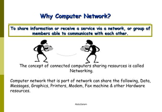 The concept of connected computers sharing resources is called Networking. Computer network that is part of network can share the following, Data, Messages, Graphics, Printers, Modem, Fax machine & other Hardware resources. Why Computer Network? To share information or receive a service via a network, or group of members able to communicate with each other. 