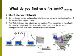 Client Server Network Server based network also called client-server network, containing Client & the server that support them.  The Web is known as a  client-server  system. Your computer is the client; the remote computers that store electronic files are the servers.  Examples include file, print or communication servers. What do you find on a Network?  (Cont’d)                 