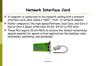 Network Interface Card A computer is connected to the network cabling with a network interface card, (also called a "NIC", "nick", or network adapter.  Faster computers, like high-speed Pentiums, Dual Core, and Core 2 Duo or Core 2 Quad, often have 32-bit, 64-bit or PCI slots.  These PCs require 32-bit NICs to achieve the fastest networking speeds possible for speed-critical applications like desktop video, multimedia, publishing, and databases.  