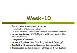 Week-10
 Introduction to Computer Networks
Application of Computer Network
 Host, Terminal, Client Server Network, Peer to Peer Network
 Networking Devices (NIC (Physical Address), Modem, Hub,
Switch & Router)
 Categories of Network
 Network Topology (Bus, Star, Ring and Mesh Topology)
 Bandwidth, Broadband & Baseband Communication
 Transmission Modes (Simplex, Half Duplex, & Full Duplex)
 