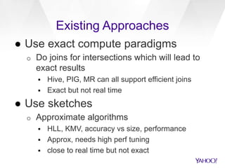 Existing Approaches
● Use exact compute paradigms
o Do joins for intersections which will lead to
exact results
 Hive, PIG, MR can all support efficient joins
 Exact but not real time
● Use sketches
o Approximate algorithms
 HLL, KMV, accuracy vs size, performance
 Approx, needs high perf tuning
 close to real time but not exact
 