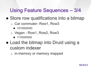 Using Feature Sequences – 3/4
● Store row qualifications into a bitmap
o Car commuter- Row1, Row3
 1010000000
o Vegan - Row1, Row2, Row3
 1110000000
● Load the bitmap into Druid using a
custom indexer
o in-memory or memory mapped
 