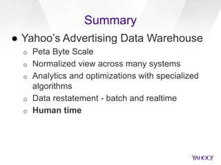 Summary
● Yahoo’s Advertising Data Warehouse
o Peta Byte Scale
o Normalized view across many systems
o Analytics and optimizations with specialized
algorithms
o Data restatement - batch and realtime
o Human time
 