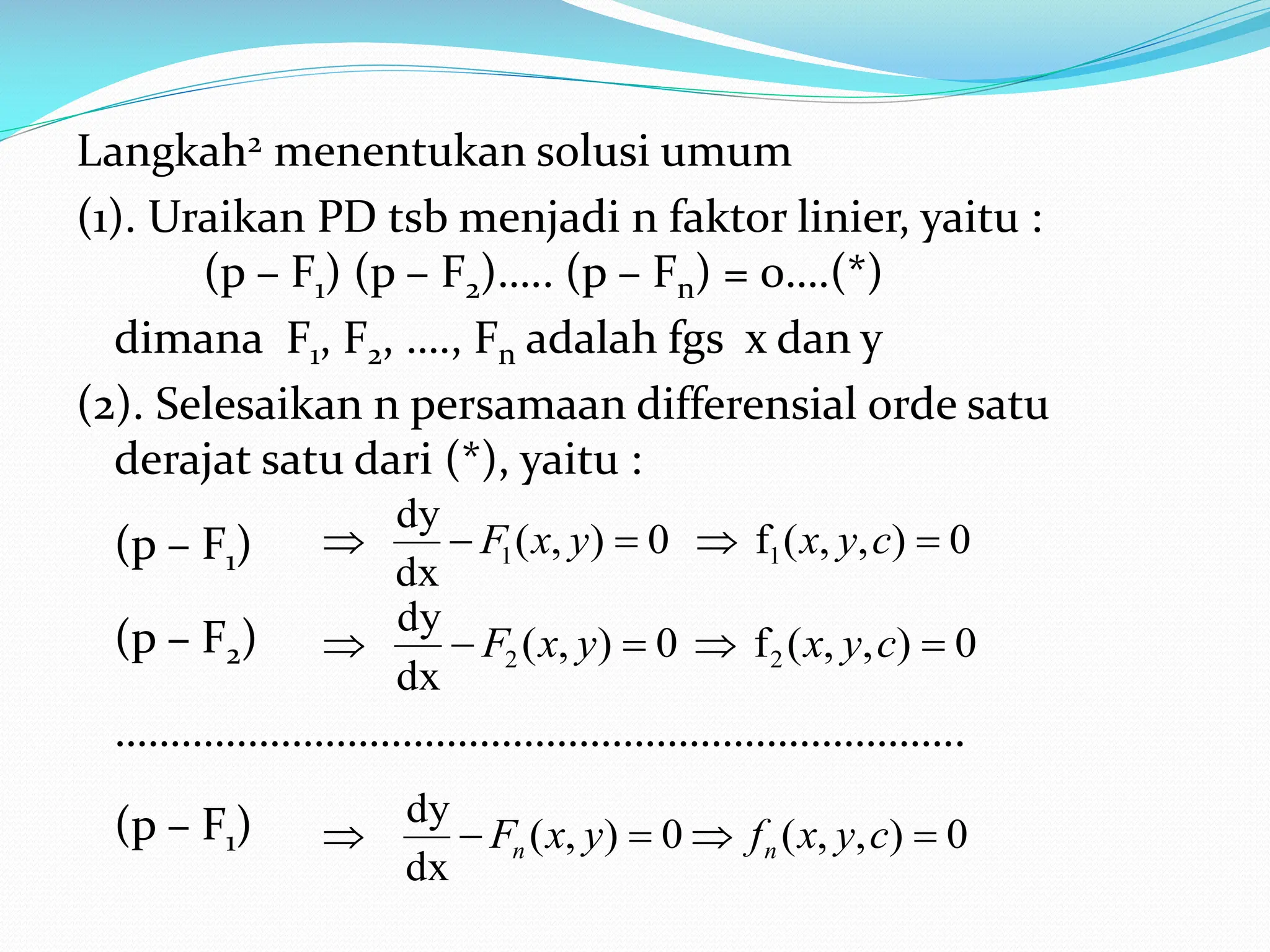 Langkah2 menentukan solusi umum
(1). Uraikan PD tsb menjadi n faktor linier, yaitu :
(p – F1) (p – F2)….. (p – Fn) = 0….(*)
dimana F1, F2, …., Fn adalah fgs x dan y
(2). Selesaikan n persamaan differensial orde satu
derajat satu dari (*), yaitu :
(p – F1)
(p – F2)
…………………………………………………………………..
(p – F1)
0
)
,
,
(
f
0
)
,
(
dx
dy
1
1 



 c
y
x
y
x
F
0
)
,
,
(
f
0
)
,
(
dx
dy
2
2 



 c
y
x
y
x
F
0
)
,
,
(
0
)
,
(
dx
dy




 c
y
x
f
y
x
F n
n
 