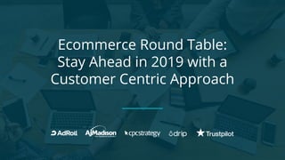 Ecommerce Round Table:
Stay Ahead in 2019 with a
Customer Centric Approach
 
