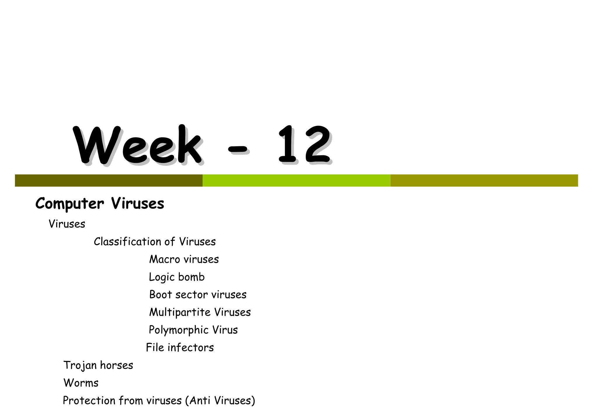 Week - 12 Computer Viruses Viruses   Classification of Viruses   Macro viruses   Logic bomb   Boot sector viruses   Multipartite Viruses   Polymorphic Virus File infectors  Trojan horses  Worms  Protection from viruses (Anti Viruses)  