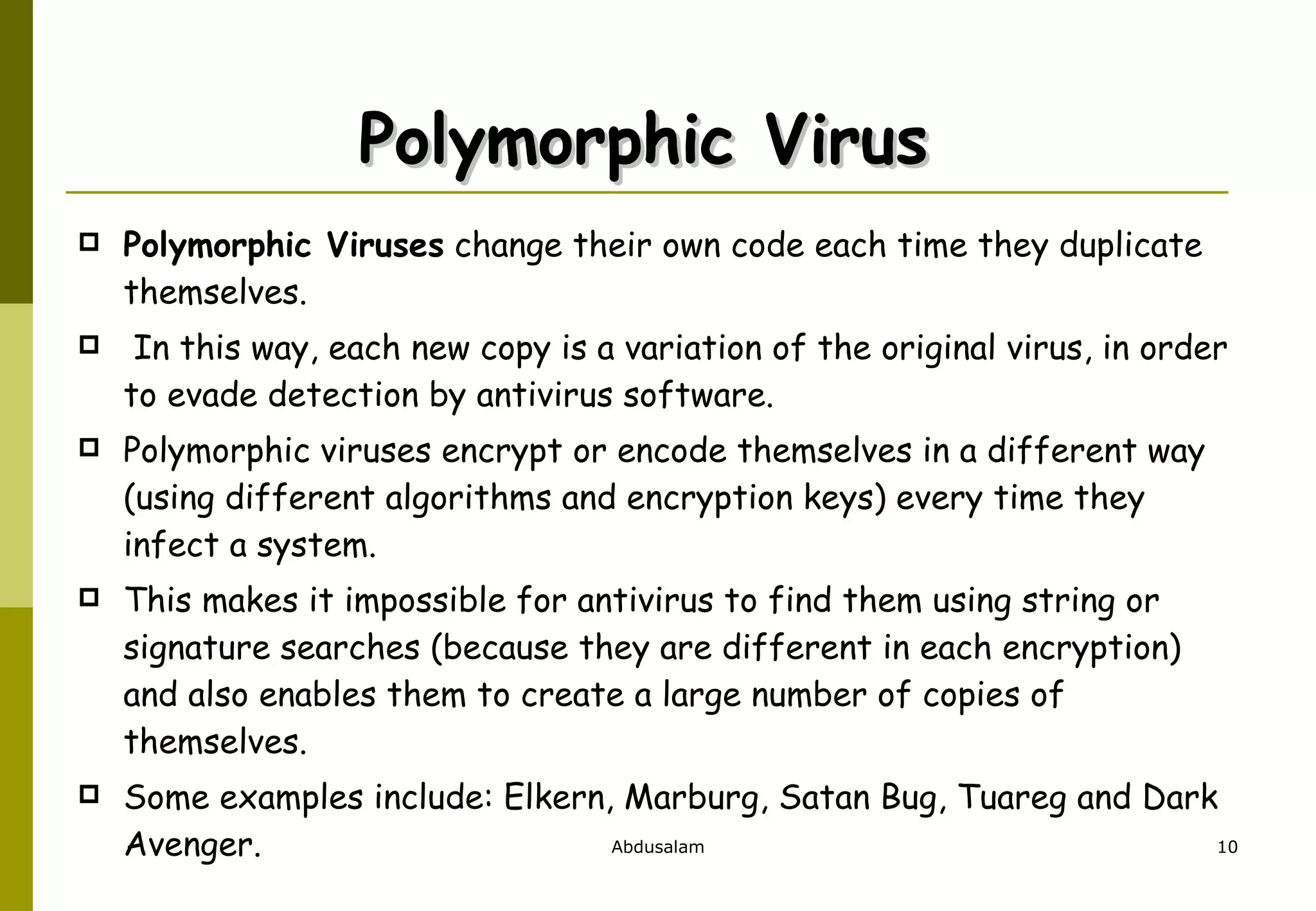 Polymorphic Virus  Polymorphic Viruses  change their own code each time they duplicate themselves. In this way, each new copy is a variation of the original virus, in order to evade detection by antivirus software.  Polymorphic viruses encrypt or encode themselves in a different way (using different algorithms and encryption keys) every time they infect a system.  This makes it impossible for antivirus to find them using string or signature searches (because they are different in each encryption) and also enables them to create a large number of copies of themselves.  Some examples include: Elkern, Marburg, Satan Bug, Tuareg and Dark Avenger. 