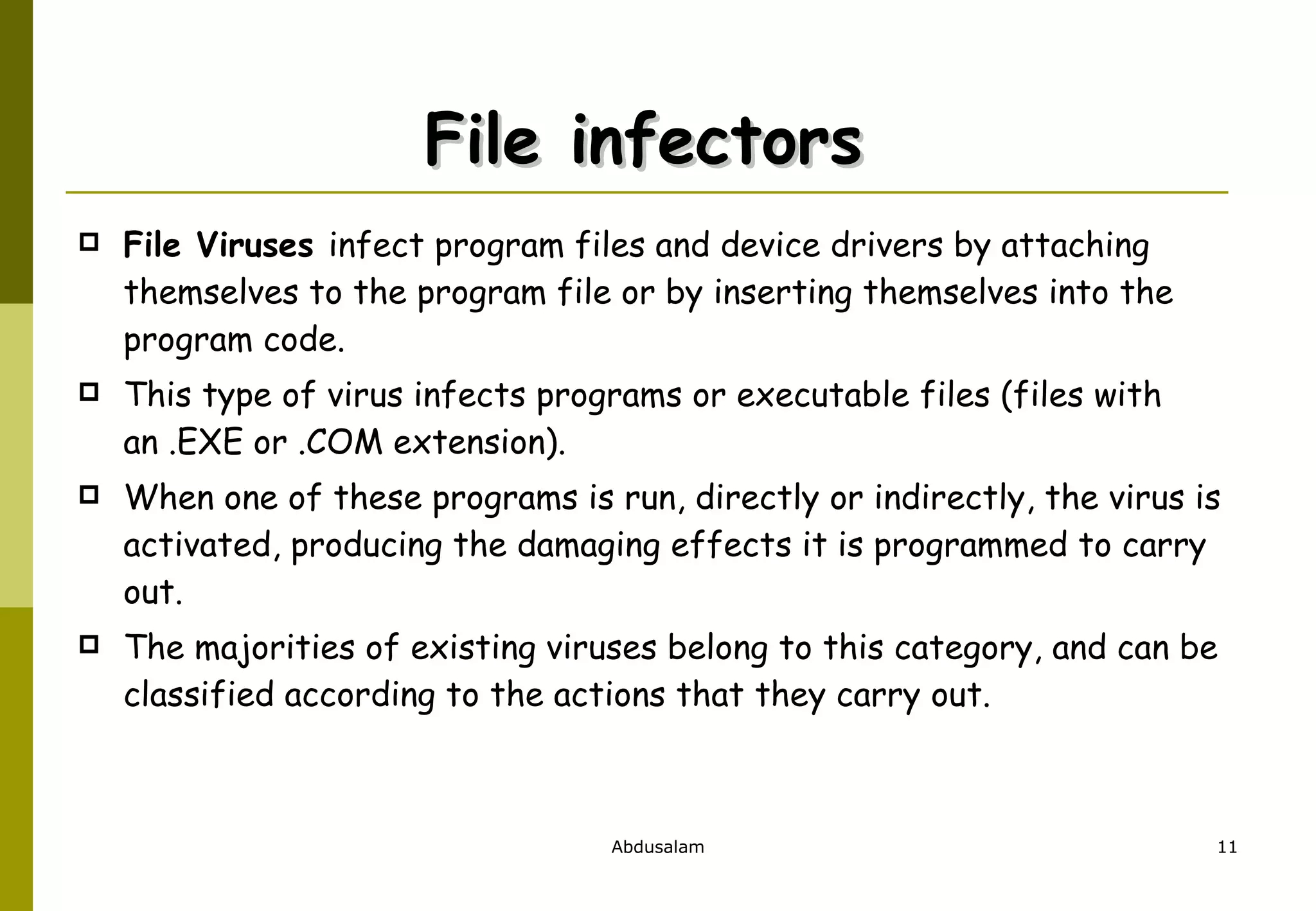 File infectors  File Viruses  infect program files and device drivers by attaching themselves to the program file or by inserting themselves into the program code. This type of virus infects programs or executable files (files with an .EXE or .COM extension).  When one of these programs is run, directly or indirectly, the virus is activated, producing the damaging effects it is programmed to carry out.  The majorities of existing viruses belong to this category, and can be classified according to the actions that they carry out.  