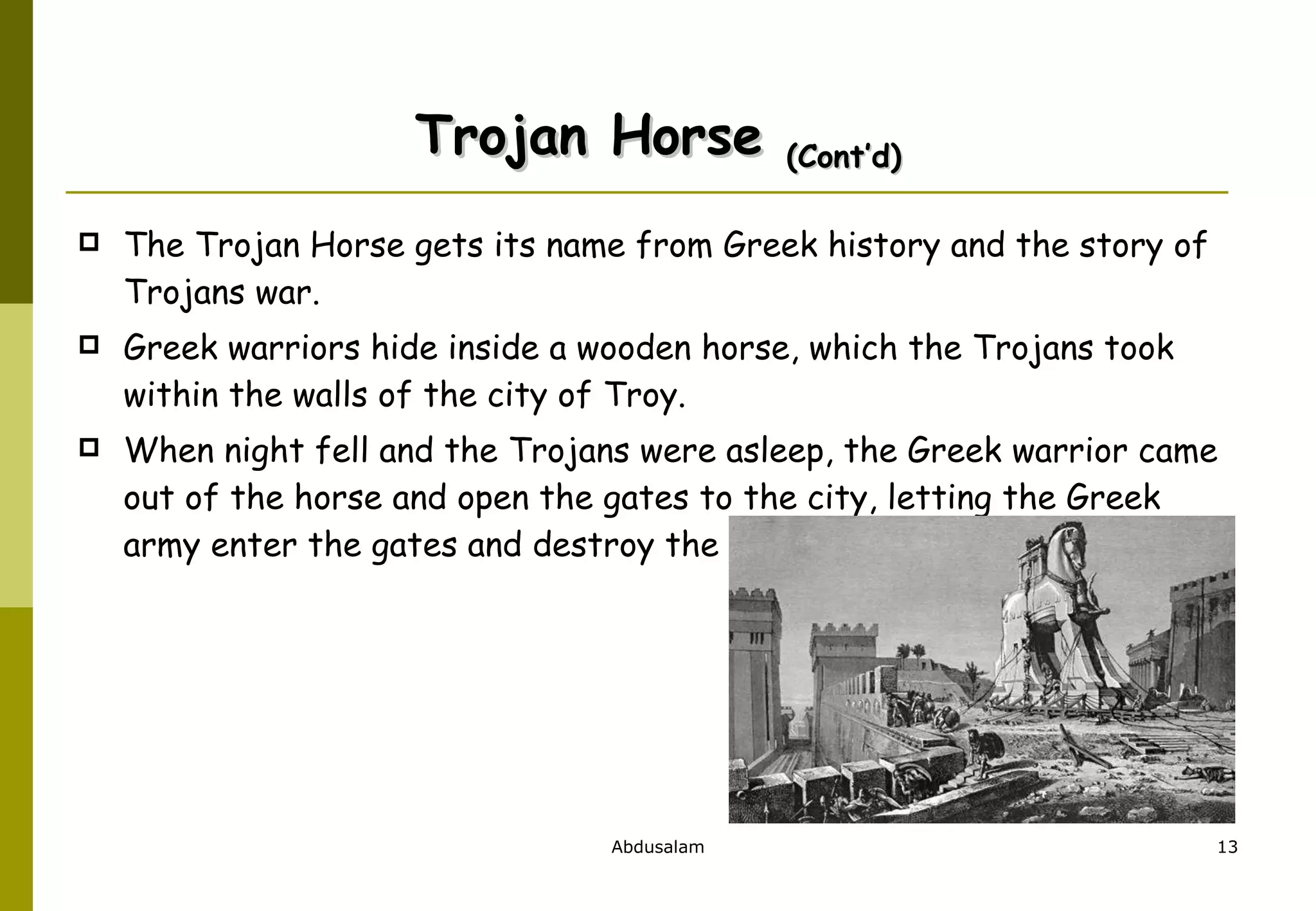 Trojan Horse  (Cont’d) The Trojan Horse gets its name from Greek history and the story of Trojans war. Greek warriors hide inside a wooden horse, which the Trojans took within the walls of the city of Troy.  When night fell and the Trojans were asleep, the Greek warrior came out of the horse and open the gates to the city, letting the Greek army enter the gates and destroy the city of Troy.  