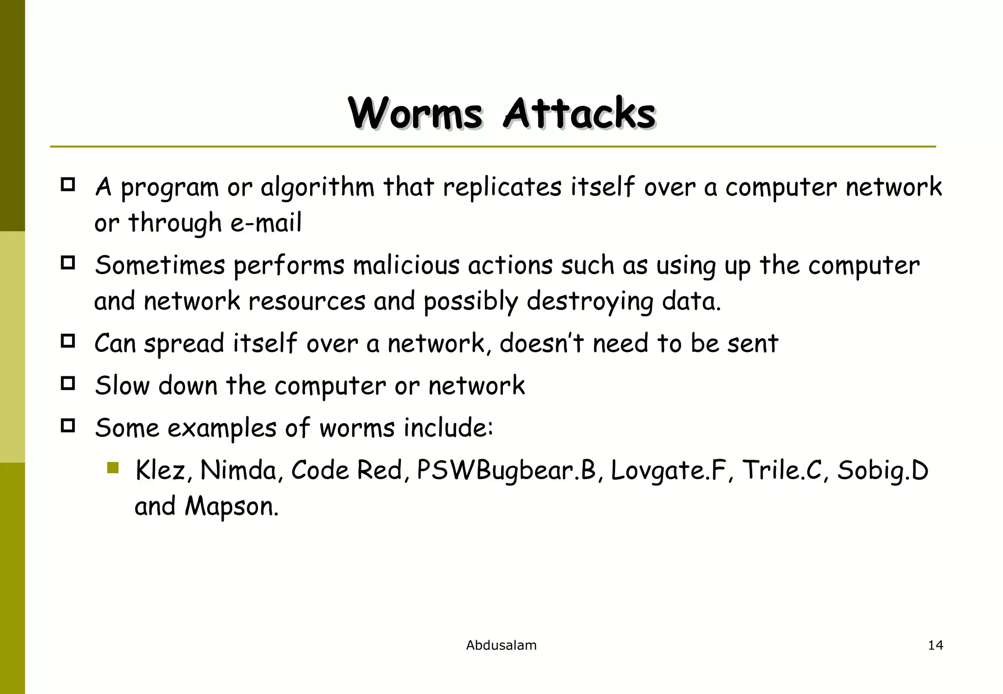 Worms Attacks A program or algorithm that replicates itself over a computer network or through e-mail  Sometimes performs malicious actions such as using up the computer and network resources and possibly destroying data. Can spread itself over a network, doesn’t need to be sent Slow down the computer or network Some examples of worms include:  Klez, Nimda, Code Red, PSWBugbear.B, Lovgate.F, Trile.C, Sobig.D and Mapson. 