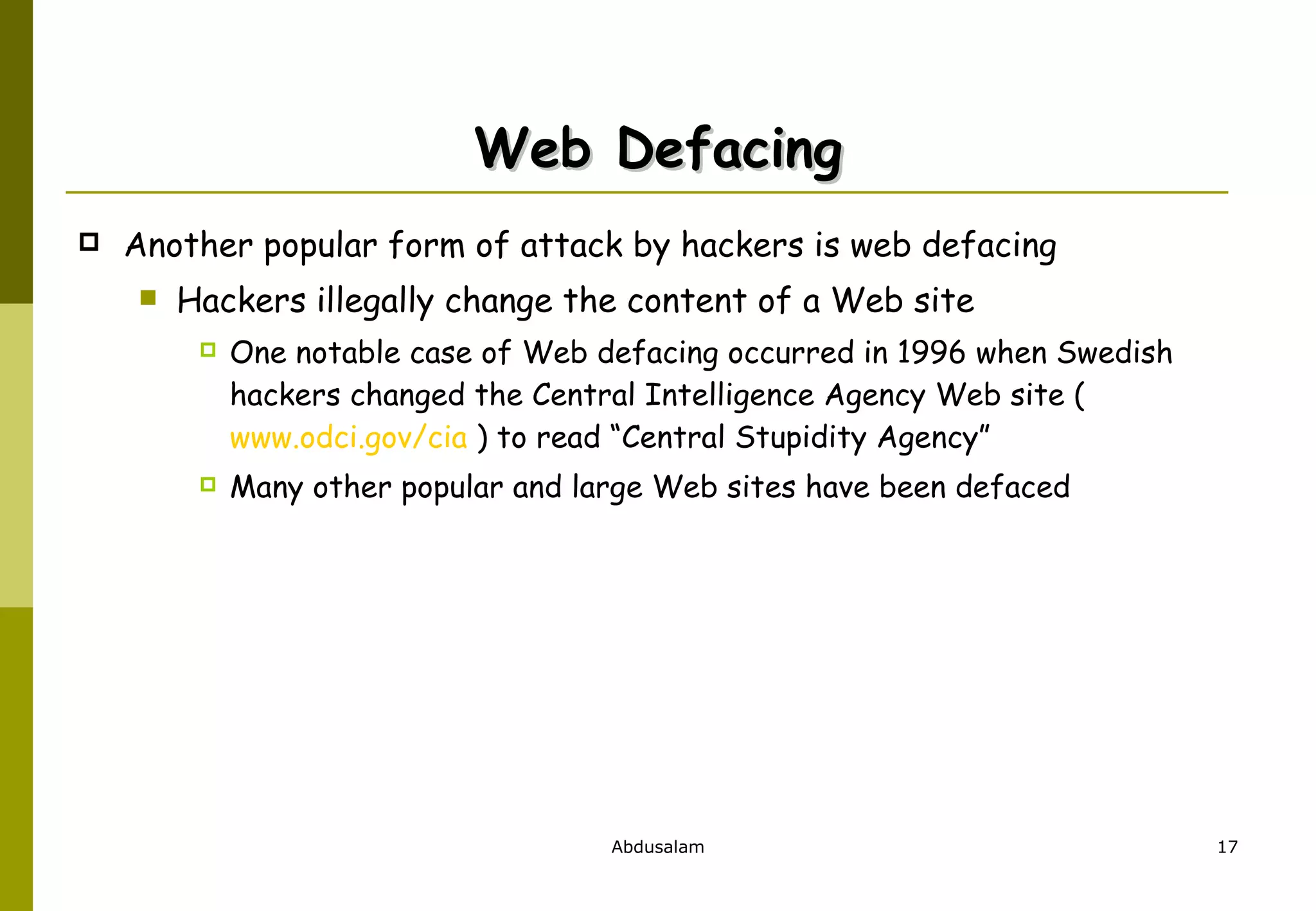 Web Defacing Another popular form of attack by hackers is web defacing Hackers illegally change the content of a Web site One notable case of Web defacing occurred in 1996 when Swedish hackers changed the Central Intelligence Agency Web site (  www.odci.gov/cia  ) to read “Central Stupidity Agency” Many other popular and large Web sites have been defaced 
