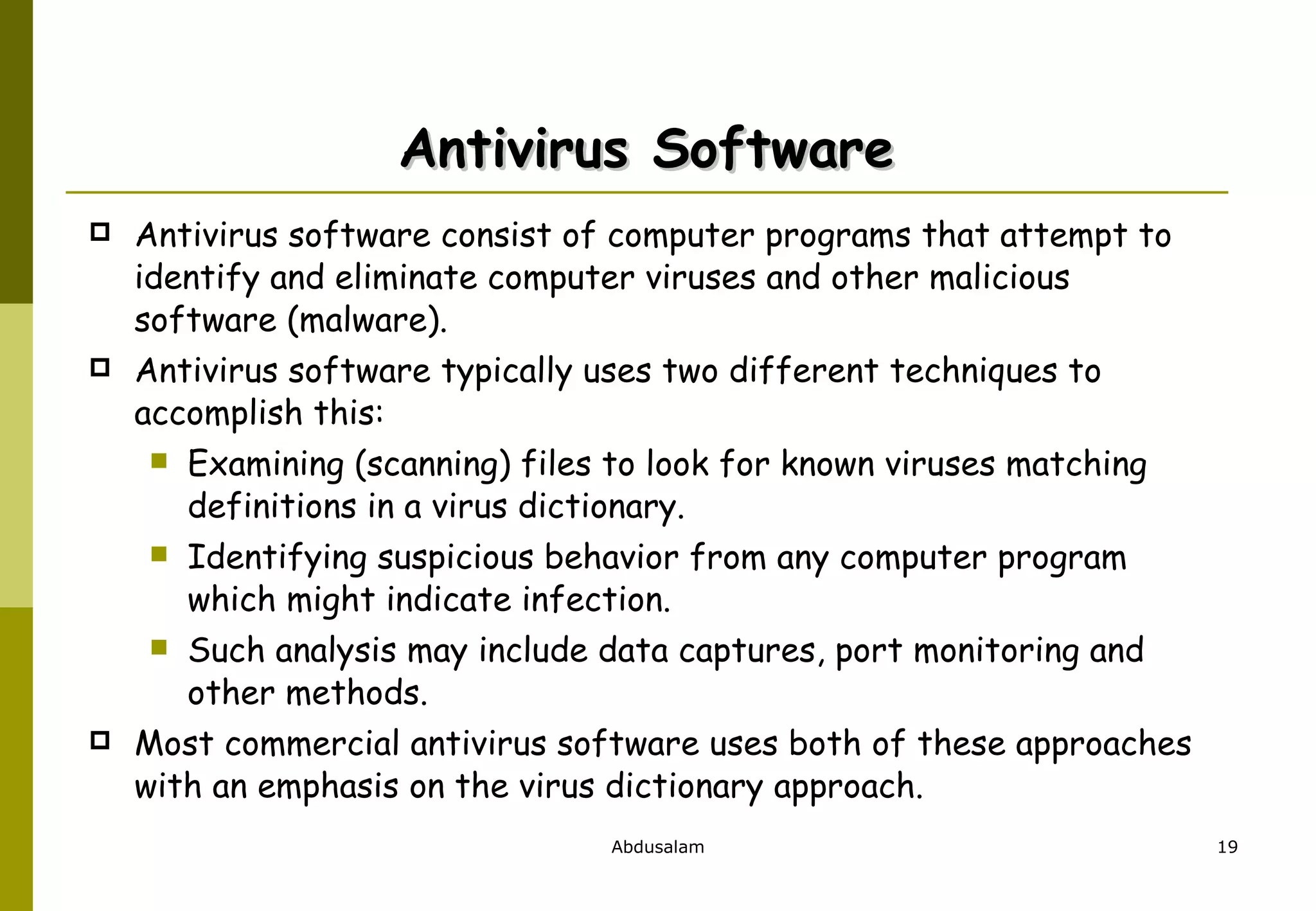 Antivirus Software  Antivirus software consist of computer programs that attempt to identify and eliminate computer viruses and other malicious software (malware).  Antivirus software typically uses two different techniques to accomplish this: Examining (scanning) files to look for known viruses matching definitions in a virus dictionary. Identifying suspicious behavior from any computer program which might indicate infection.  Such analysis may include data captures, port monitoring and other methods. Most commercial antivirus software uses both of these approaches with an emphasis on the virus dictionary approach.  