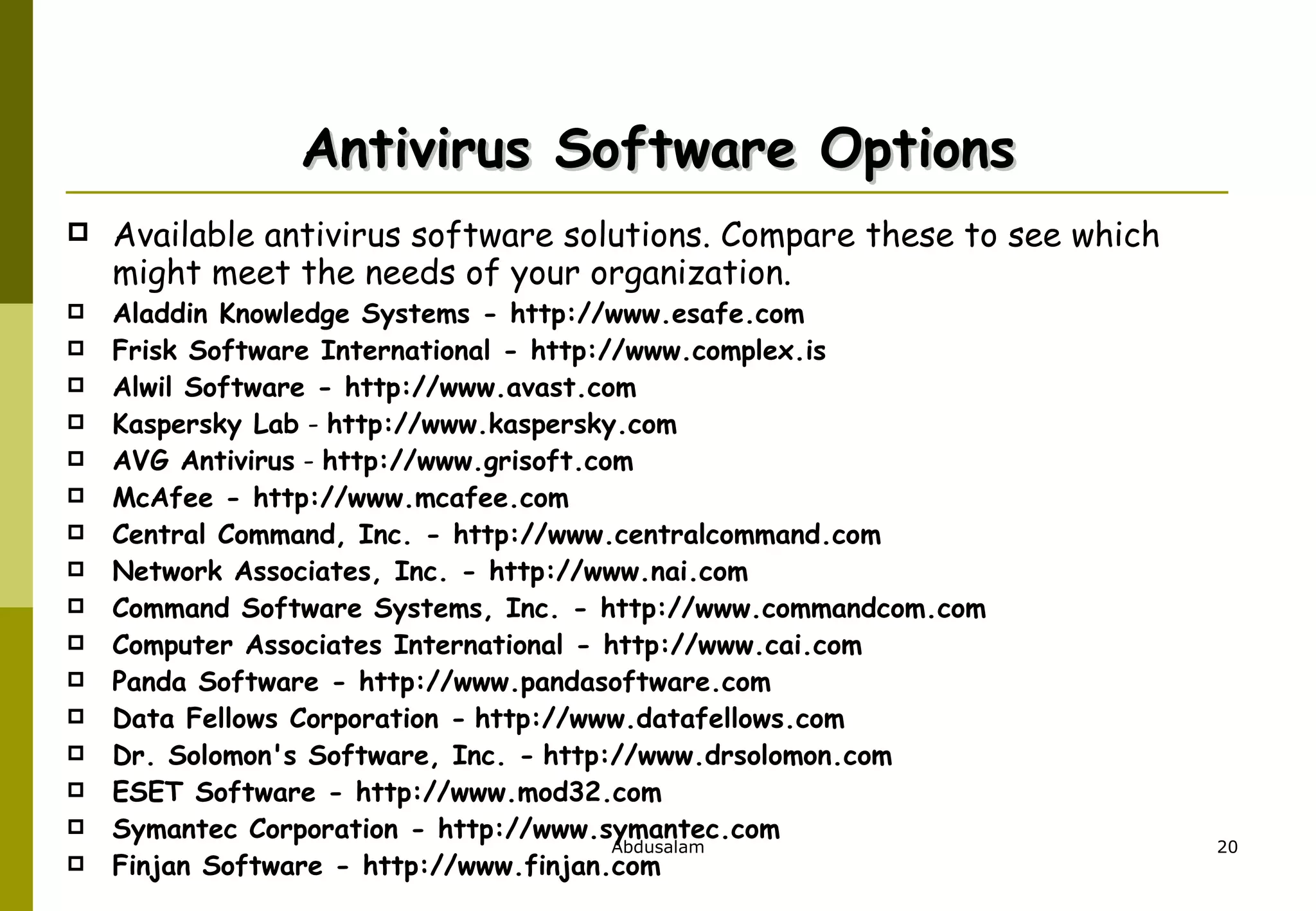 Antivirus Software Options Available antivirus software solutions. Compare these to see which might meet the needs of your organization. Aladdin Knowledge Systems - http://www.esafe.com  Frisk Software International - http://www.complex.is Alwil Software - http://www.avast.com  Kaspersky Lab  -  http://www.kaspersky.com AVG Antivirus  -  http://www.grisoft.com   McAfee - http://www.mcafee.com Central Command, Inc. - http://www.centralcommand.com  Network Associates, Inc. - http://www.nai.com Command Software Systems, Inc. - http://www.commandcom.com Computer Associates International - http://www.cai.com  Panda Software - http://www.pandasoftware.com Data Fellows Corporation -   http://www.datafellows.com  Dr. Solomon's Software, Inc. -   http://www.drsolomon.com  ESET Software - http://www.mod32.com  Symantec Corporation - http://www.symantec.com Finjan Software - http://www.finjan.com  