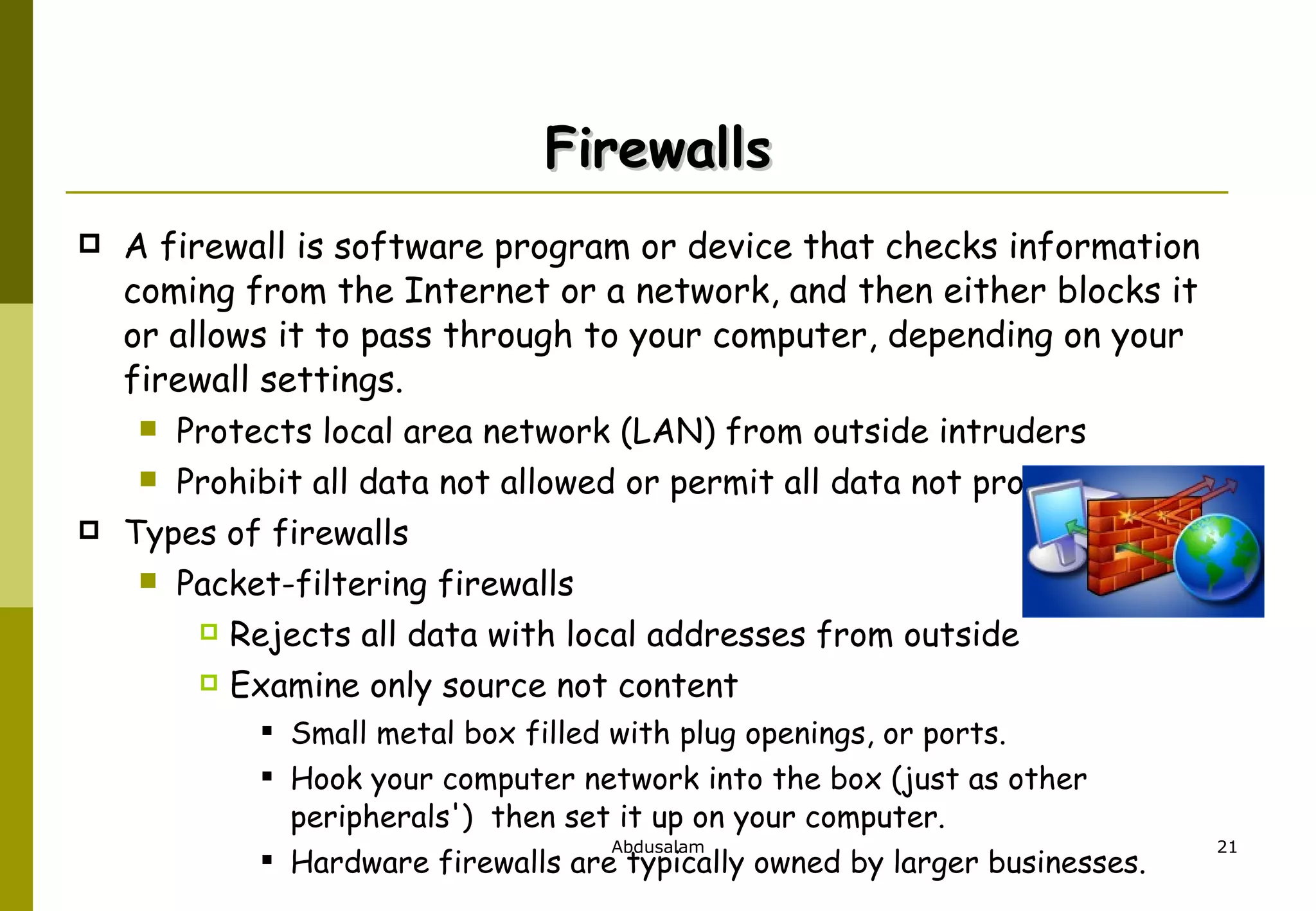 Firewalls A firewall is software program or device that checks information coming from the Internet or a network, and then either blocks it or allows it to pass through to your computer, depending on your firewall settings. Protects local area network (LAN) from outside intruders Prohibit all data not allowed or permit all data not prohibited Types of firewalls Packet-filtering firewalls Rejects all data with local addresses from outside Examine only source not content Small metal box filled with plug openings, or ports.  Hook your computer network into the box (just as other peripherals')  then set it up on your computer.  Hardware firewalls are typically owned by larger businesses. 