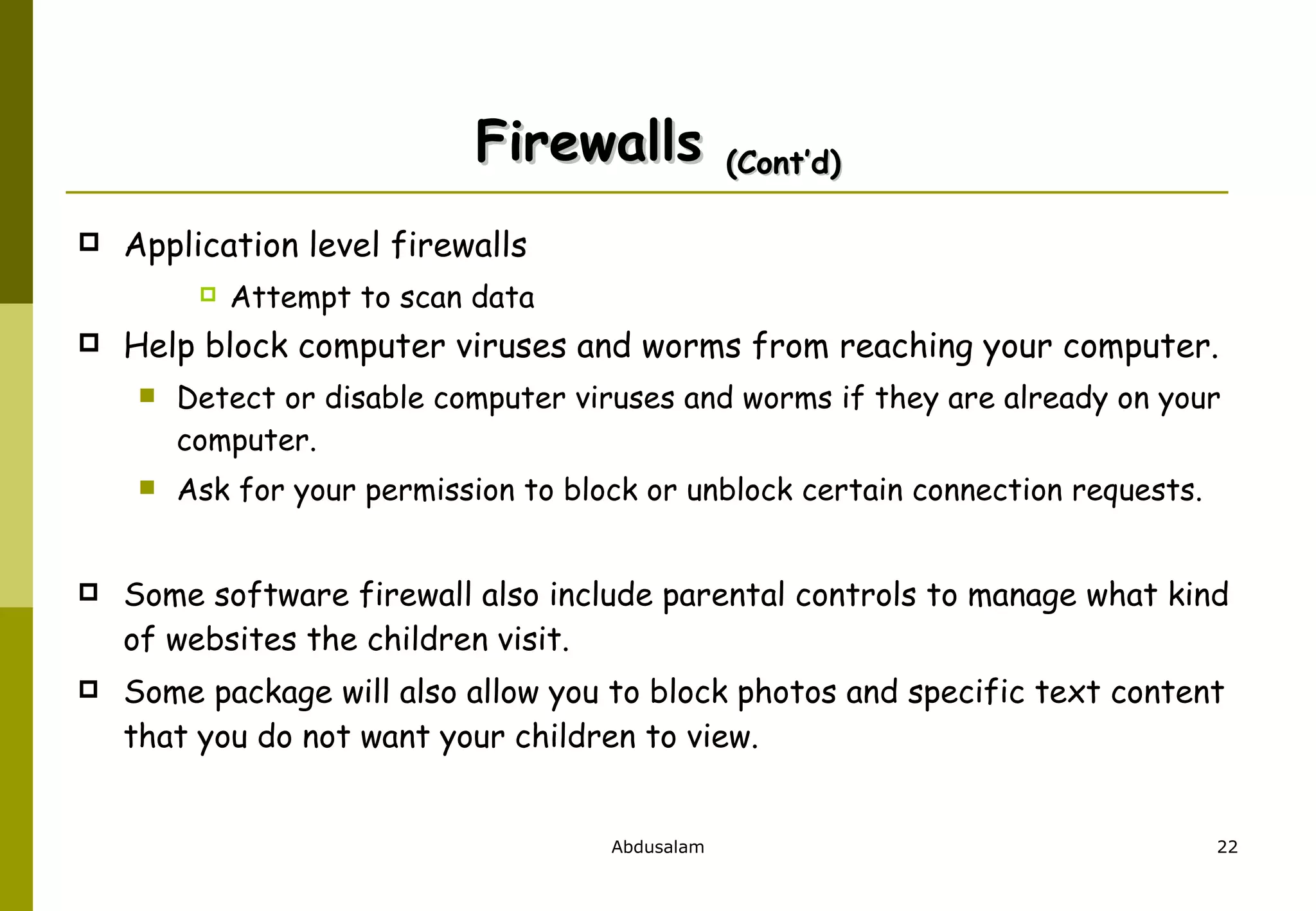 Firewalls  (Cont’d) Application level firewalls Attempt to scan data Help block computer viruses and worms from reaching your computer. Detect or disable computer viruses and worms if they are already on your computer.  Ask for your permission to block or unblock certain connection requests. Some software firewall also include parental controls to manage what kind of websites the children visit.  Some package will also allow you to block photos and specific text content that you do not want your children to view.  