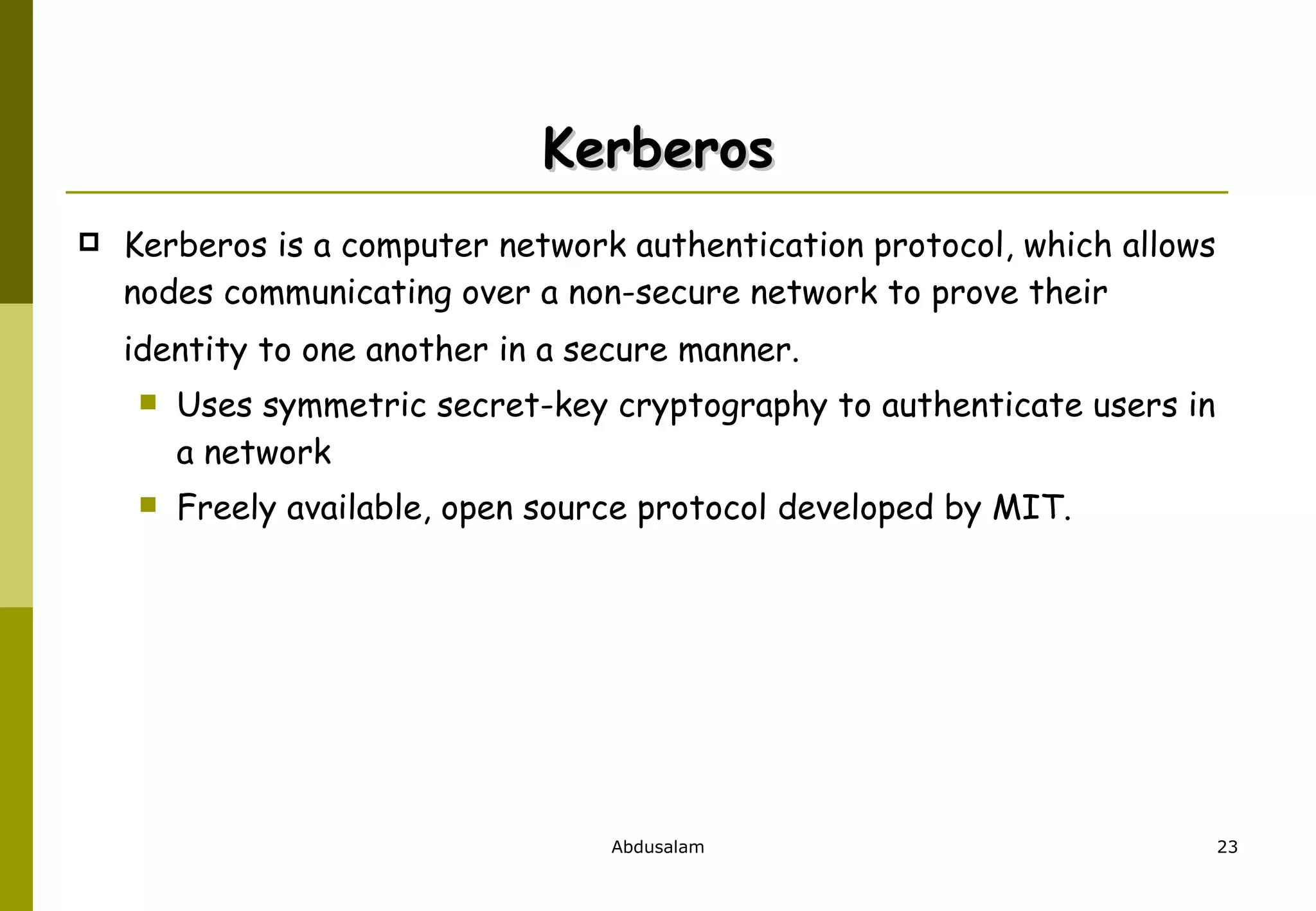 Kerberos Kerberos is a computer network authentication protocol, which allows nodes communicating over a non-secure network to prove their identity to one another in a secure manner.   Uses symmetric secret-key cryptography to authenticate users in a network Freely available, open source protocol developed by MIT. 
