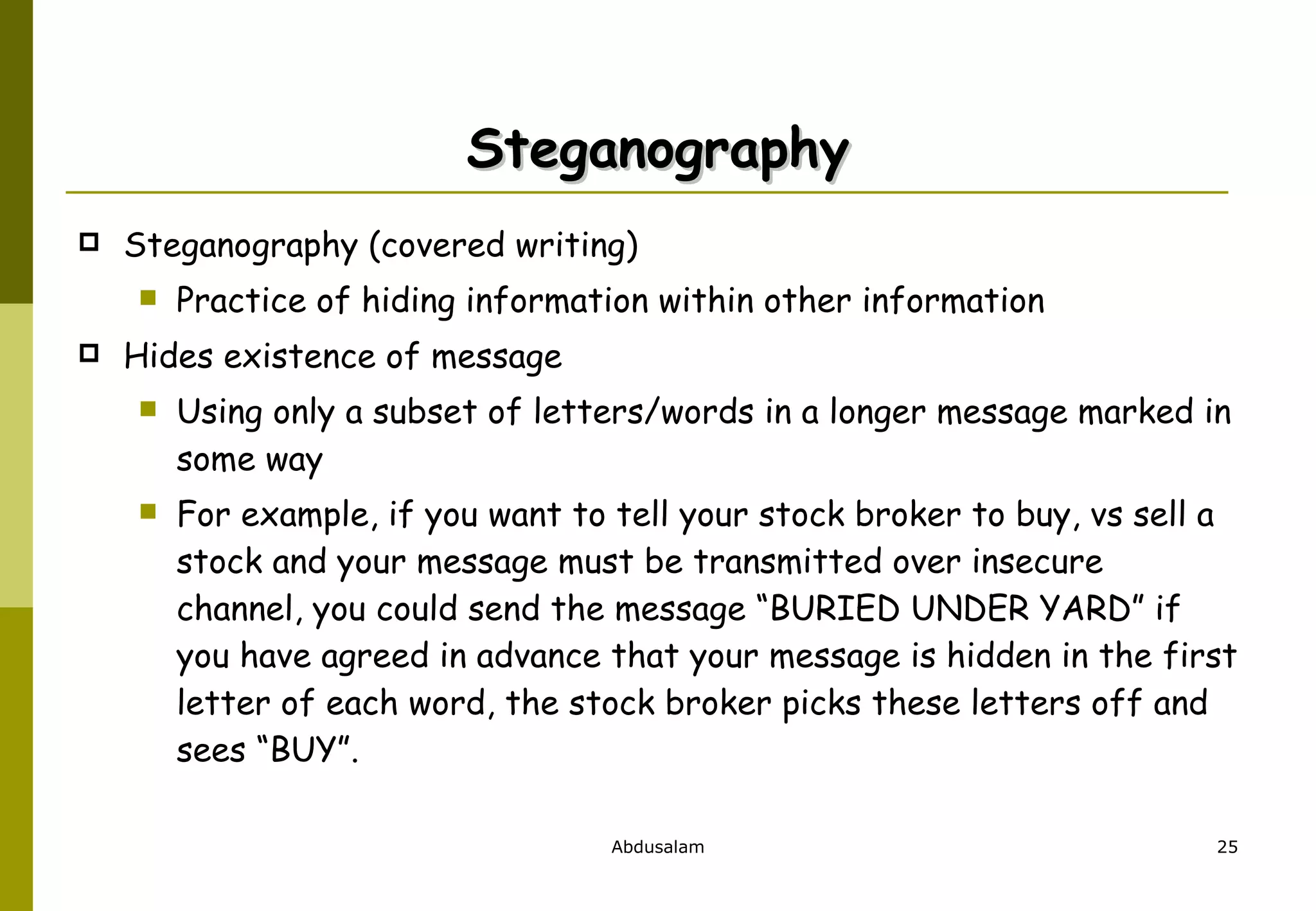 Steganography Steganography (covered writing)  Practice of hiding information within other information Hides existence of message Using only a subset of letters/words in a longer message marked in some way For example, if you want to tell your stock broker to buy, vs sell a stock and your message must be transmitted over insecure channel, you could send the message “BURIED UNDER YARD” if you have agreed in advance that your message is hidden in the first letter of each word, the stock broker picks these letters off and sees “BUY”. 
